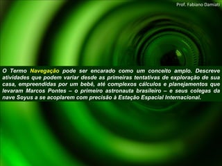 O Termo  Navegação  pode ser encarado como um conceito amplo. Descreve atividades que podem variar desde as primeiras tentativas de exploração de sua casa, empreendidas por um bebê, até complexos cálculos e planejamentos que levaram Marcos Pontes – o primeiro astronauta brasileiro – e seus colegas da nave Soyus a se acoplarem com precisão à Estação Espacial Internacional. Prof. Fabiano Damiati 