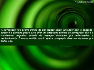 A navegação não ocorre dentro de um espaço físico. Entender bem o conceito-chave é o primeiro passo para criar um adequado projeto de navegação. Ela é o movimento cognitivo através de espaços formados por informações e conhecimento. É nesse sentido amplo que a navegação deve ser encarada por todos nós. Prof. Fabiano Damiati 