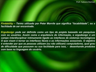 Findability –  Termo utilizado por Peter Morvile que significa “locabilidade”, ou a facilidade de ser encontrado.   Ergodesign  pode ser definido como um tipo de projeto baseado em pesquisas com os usuários. Assim como a arquitetura de informação, o ergodesign é um campo interdisciplinar intimamente ligado as interfaces de sistemas tecnológicos O que visam é tornar as interfaces fáceis e as informações acessíveis. O objetivo é entender por que as pessoas utilizam (ou não utilizam) computadores, qual grau de dificuldade que possuem ou sua facilidade para isso, -  desenhando produtos com base na linguagem do usuário. Prof. Fabiano Damiati 