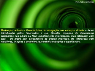 Mudanças radicais – Característica da navegação nos espaços virtuais  – foram introduzidas pelos hipertextos e sua filosofia. Usuários de documentos eletrônicos não olham ou lêem simplesmente informações, mas interagem com elas – de modo sem precedentes do design impresso. Há interações com metáforas, imagens e conceitos, que habilitam funções e significados. Prof. Fabiano Damiati 