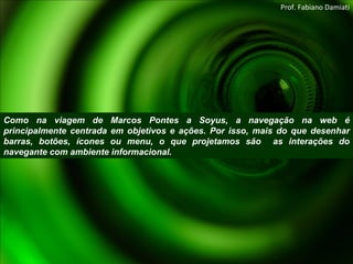 Como na viagem de Marcos Pontes a Soyus, a navegação na web é principalmente centrada em objetivos e ações. Por isso, mais do que desenhar barras, botões, ícones ou menu, o que projetamos são  as interações do navegante com ambiente informacional. Prof. Fabiano Damiati 