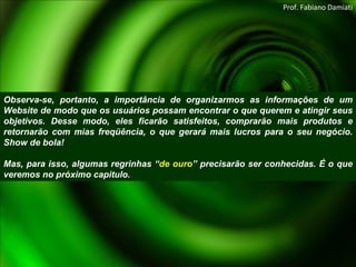 Observa-se, portanto, a importância de organizarmos as informações de um Website de modo que os usuários possam encontrar o que querem e atingir seus objetivos. Desse modo, eles ficarão satisfeitos, comprarão mais produtos e retornarão com mias freqüência, o que gerará mais lucros para o seu negócio. Show de bola! Mas, para isso, algumas regrinhas “ de ouro ” precisarão ser conhecidas. É o que veremos no próximo capitulo. Prof. Fabiano Damiati 