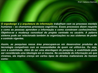 O ergodesign  e  a arquitetura de informação  trabalham com os processo mentais humanos – os chamamos processos cognitivos. Esses processos dizem respeito a como as pessoas aprendem a informação e como constroem conhecimentos. Objetiva-se a mudança conceitual do projeto centrado no usuário. A palavra sistema pode ser relacionada também às organizações ou aos sistemas de poder e controle vigentes.   Assim, as pesquisas nessa área preocupam-se em desenvolver produtos de tecnologia compatíveis com as necessidades de quem vai utilizá-los. Ou seja, com a usabilidade. Além de ser uma abordagem de pesquisa, a usabilidade pode ser considerada uma ideologia em si mesma. Na sociedade de informação em que vivemos, ela implica crença em certos tipos de direitos inalienáveis do homem como: Prof. Fabiano Damiati 