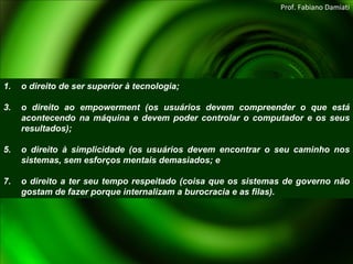 o direito de ser superior à tecnologia; o direito ao empowerment (os usuários devem compreender o que está acontecendo na máquina e devem poder controlar o computador e os seus resultados); o direito à simplicidade (os usuários devem encontrar o seu caminho nos sistemas, sem esforços mentais demasiados; e o direito a ter seu tempo respeitado (coisa que os sistemas de governo não gostam de fazer porque internalizam a burocracia e as filas). Prof. Fabiano Damiati 