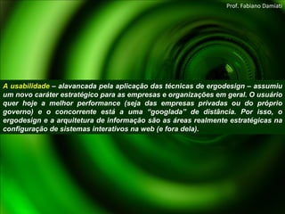 A usabilidade  – alavancada pela aplicação das técnicas de ergodesign – assumiu um novo caráter estratégico para as empresas e organizações em geral. O usuário quer hoje a melhor performance (seja das empresas privadas ou do próprio governo) e o concorrente está a uma “googlada” de distância. Por isso, o ergodesign e a arquitetura de informação são as áreas realmente estratégicas na configuração de sistemas interativos na web (e fora dela).  Prof. Fabiano Damiati 