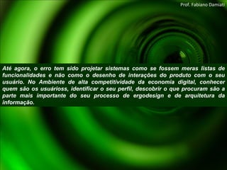 Até agora, o erro tem sido projetar sistemas como se fossem meras listas de funcionalidades e não como o desenho de interações do produto com o seu usuário. No Ambiente de alta competitividade da economia digital, conhecer quem são os usuárioss, identificar o seu perfil, descobrir o que procuram são a parte mais importante do seu processo de ergodesign e de arquitetura da informação. Prof. Fabiano Damiati 