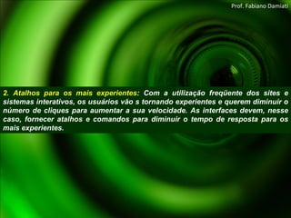 2. Atalhos para os mais experientes : Com a utilização freqüente dos sites e sistemas interativos, os usuários vão s tornando experientes e querem diminuir o número de cliques para aumentar a sua velocidade. As interfaces devem, nesse caso, fornecer atalhos e comandos para diminuir o tempo de resposta para os mais experientes. Prof. Fabiano Damiati 