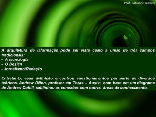 A arquitetura de informação pode ser vista como a união de três campos tradicionais:  -  A tecnologia -  O Design - Jornalismo/Redação Entretanto, essa definição encontrou questionamentos por parte de diversos teóricos. Andrew Dillon, profesor em Texas – Austin, com base em um diagrama de Andrew Cohill, sublinhou as conexões com outras  áreas do conhecimento. Prof. Fabiano Damiati 