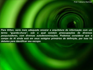 Para Dillon, seria mais adequado encarar a arquitetura de informação com um termo “guarda-chuva”, sob o qual existem preocupações de diversos pesquisadores, com diversas autodenominações. Podemos considerar que o campo da AI ainda está em seus estágios primários de definição, por isso há debates para identificar seu escopo. Prof. Fabiano Damiati 