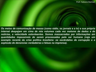 Os meios de comunicação de massa (como rádio, os jornais e a tv) e sua própria internet despejam em cima de nós volumes cada vez maiores de dados e de notícias, a velocidade estonteantes. Somos massacrados por informações em quantidades impossíveis de serem processadas pelo ser humano (veja um exemplo recente da crise política brasileira: os escândalos de corrupção e a explosão de denúncias verdadeiras e falsas na imprensa). Prof. Fabiano Damiati 