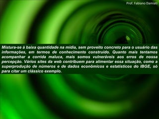 Mistura-se à baixa quantidade na mídia, sem proveito concreto para o usuário das informações, em termos de conhecimento construído. Quanto mais tentamos acompanhar a corrida maluca, mais somos vulneráveis aos erros de nossa percepção. Vários sites da web contribuem para alimentar essa situação, como a superprodução de números e de dados econômicos e estatísticos do IBGE, só para citar um clássico exemplo. Prof. Fabiano Damiati 