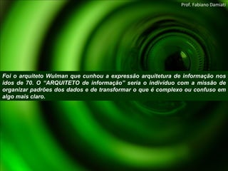 Foi o arquiteto Wulman que cunhou a expressão arquitetura de informação nos idos de 70. O “ARQUITETO de informação” seria o indivíduo com a missão de organizar padrões dos dados e de transformar o que é complexo ou confuso em algo mais claro. Prof. Fabiano Damiati 