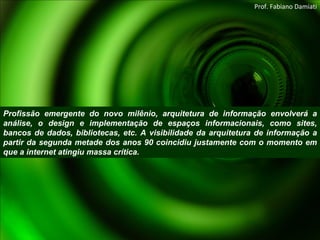 Profissão emergente do novo milênio, arquitetura de informação envolverá a análise, o design e implementação de espaços informacionais, como sites, bancos de dados, bibliotecas, etc. A visibilidade da arquitetura de informação a partir da segunda metade dos anos 90 coincidiu justamente com o momento em que a internet atingiu massa crítica. Prof. Fabiano Damiati 