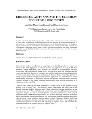 International Journal of Mobile Network Communications & Telematics ( IJMNCT) Vol. 4, No.6,December 2014
DOI : 10.5121/ijmnct.2014.4602 13
ERGODIC CAPACITY ANALYSIS FOR UNDERLAY
COGNITIVE RADIO SYSTEM
Indu Bala1
, Manjit Singh Bhamrah2
and Ghanshyam Singh3
1,2
ECE Department, Punjabi University, Patiala, India
3
ECE Department,JUIT, Solan, India
ABSTRACT
Cognitive radio technology has been proposed as a viable solution to the spectrum scarcity problem faced
by world today. The technology allows opportunistic spectrum access to the licensed frequency band by
unlicensed user without causing any harmful interference to the licensed primary user. In this paper,
ergodic channel capacity is investigated for underlay spectrum sharing system under maximum and
received power constraint at licensed primary receiver. The time varying discrete time fading channels are
assumed to undergo Rayleigh flat fading environment. Numerical simulations have been done to support
theoretical results.
KEYWORDS
Cognitive Radio, Channel State Information, Rayleigh Fading, Ergodic Capacity.
1.INTRODUCTION
Since, wireless products have become an integral part of modern lifestyle; the 21st century has
witnessed the rapid deployment of wireless devices and applications in market. All these
bandwidth hungry applications have increased the demand of electromagnetic spectrum.
Traditionally, spectrum allocation policy is very inflexible in a sense that frequency band are
exclusively licensed to the user for long term access with restriction on maximum transmission
power to shield systems from mutual interference all the time. Since, most of the spectrum is
already assigned, with the emergence of new wireless applications and constant need of mobile
internet access, the demand for the wireless spectrum has increased manifolds and it is becoming
extremely difficult to find vacant frequency band to deploy new wireless applications or to
enhance the existing ones[1-2].
Cognitive radio technology has been proposed as a viable solution to the spectrum scarcity
problem faced by world today. The technology allows opportunistic spectrum access to the
licensed frequency band by unlicensed user without causing any harmful interference to the
licensed primary user. The novel technology aims to have adaptive and flexible communication
equipments designed in a way to monitor spectrum variations constantly over a wide range of
frequencies and to adapt transmission parameters such as carrier frequency, bandwidth, modulation
scheme, data rate and transmission power etc. this motivates the further investigation of cognitive
radio network as a mean to mitigate spectrum scarcity problem. As a matter of fact, it has become
hot topic of research and attracting researchers and academicians all over the world to propose new
communication protocols to exploit the full capability of cognitive radios and to redefine the
fundamental limits of the channel capacity for cognitive radios.
 