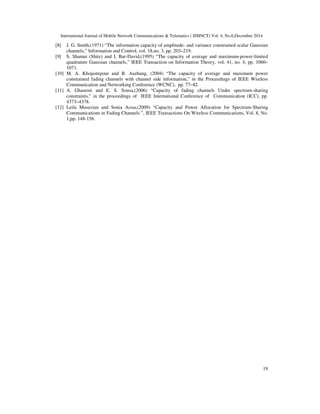 International Journal of Mobile Network Communications & Telematics ( IJMNCT) Vol. 4, No.6,December 2014
19
[8] J. G. Smith,(1971) “The information capacity of amplitude- and variance constrained scalar Gaussian
channels,” Information and Control, vol. 18,no. 3, pp. 203–219.
[9] S. Shamai (Shitz) and I. Bar-David,(1995) “The capacity of average and maximum-power-limited
quadrature Gaussian channels,” IEEE Transaction on Information Theory, vol. 41, no. 4, pp. 1060–
1071.
[10] M. A. Khojastepour and B. Aazhang, (2004) “The capacity of average and maximum power
constrained fading channels with channel side information,” in the Proceedings of IEEE Wireless
Communication and Networking Conference (WCNC), pp. 77–82.
[11] A. Ghasemi and E. S. Sousa,(2006) “Capacity of fading channels Under spectrum-sharing
constraints,” in the proceedings of IEEE International Conference of Communication (ICC), pp.
4373–4378.
[12] Leila Musavian and Sonia Aıssa,(2009) “Capacity and Power Allocation for Spectrum-Sharing
Communications in Fading Channels ”, IEEE Transactions On Wireless Communications, Vol. 8, No.
1,pp. 148-156.
 