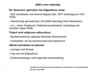 | Studiedag ‘ Zuurvrije Samenwerking, Vrijwilligers en professionals in het archieflandschap’ | Brussel, 16 april 2008 De ‘bewoners’ gebruiken het erfgoedhuis volop: - SLE uitvalsbasis voor levend erfgoed (dec. 2007 studiedag ism VCV, VIOE) - Heemkundig genootschap LvR (2008 Heemdag Oost-Vlaanderen) - o.l.v. Johan Taeldeman ‘Dialectenwoordenboek’ (studiedag met Variaties najaar 2008) Traject rond religieuze volkscultuur: - Bacheloroefening vakgroep Nieuwste Geschiedenis Inschakelen van de seniorenraad rond repertorium Allerlei activiteiten en plannen - Lezingen met Smaak Prijs van het Erfgoedhuis Onderhandelingen rond regionale samenwerking 2008 in een notendop 