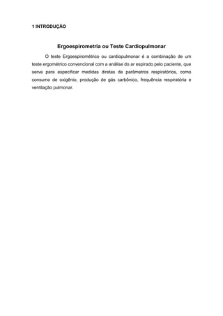 1 INTRODUÇÃO
Ergoespirometria ou Teste Cardiopulmonar
O teste Ergoespirométrico ou cardiopulmonar é a combinação de um
teste ergométrico convencional com a análise do ar espirado pelo paciente, que
serve para especificar medidas diretas de parâmetros respiratórios, como
consumo de oxigênio, produção de gás carbônico, frequência respiratória e
ventilação pulmonar.
 