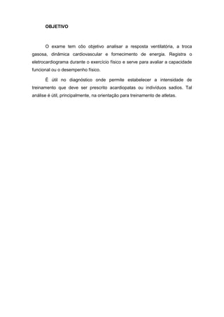 OBJETIVO
O exame tem côo objetivo analisar a resposta ventilatória, a troca
gasosa, dinâmica cardiovascular e fornecimento de energia. Registra o
eletrocardiograma durante o exercício físico e serve para avaliar a capacidade
funcional ou o desempenho físico.
É útil no diagnóstico onde permite estabelecer a intensidade de
treinamento que deve ser prescrito acardiopatas ou indivíduos sadios. Tal
análise é útil, principalmente, na orientação para treinamento de atletas.
 