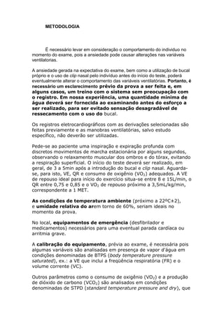 METODOLOGIA
É necessário levar em consideração o comportamento do individuo no
momento do exame, pois a ansiedade pode causar alterações nas variáveis
ventilatorias.
A ansiedade gerada na expectativa do exame, bem como a utilização de bucal
próprio e o uso de clip nasal pelo indivíduo antes do início do teste, poderá
eventualmente alterar o comportamento das variáveis ventilatórias. Portanto, é
necessário um esclarecimento prévio da prova a ser feita e, em
alguns casos, um treino com o sistema sem preocupação com
o registro. Em nossa experiência, uma quantidade mínima de
água deverá ser fornecida ao examinando antes do esforço a
ser realizado, para ser evitado sensação desagradável de
ressecamento com o uso do bucal.
Os registros eletrocardiográficos com as derivações selecionadas são
feitas previamente e as manobras ventilatórias, salvo estudo
específico, não deverão ser utilizadas.
Pede-se ao paciente uma inspiração e expiração profunda com
discretos movimentos de marcha estacionária por alguns segundos,
observando o relaxamento muscular dos ombros e do tórax, evitando
a respiração superficial. O início do teste deverá ser realizado, em
geral, de 3 a 5min após a introdução do bucal e clip nasal. Aguarda-
se, para isto, VE, QR e consumo de oxigênio (VO2) adequados. A VE
de repouso ideal para início do exercício situa-se entre 8 e 15L/min, o
QR entre 0,75 e 0,85 e o VO2 de repouso próximo a 3,5mL/kg/min,
correspondente a 1 MET.
As condições de temperatura ambiente (próximo a 22ºC±2),
e umidade relativa do arem torno de 60%, seriam ideais no
momento da prova.
No local, equipamentos de emergência (desfibrilador e
medicamentos) necessários para uma eventual parada cardíaca ou
arritmia grave.
A calibração do equipamento, prévia ao exame, é necessária pois
algumas variáveis são analisadas em presença de vapor d'água em
condições denominadas de BTPS (body temperature pressure
saturated), ex.: a VE que inclui a freqüência respiratória (FR) e o
volume corrente (VC).
Outros parâmetros como o consumo de oxigênio (VO2) e a produção
de dióxido de carbono (VCO2) são analisados em condições
denominadas de STPD (standard temperature pressure and dry), que
 