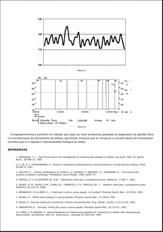 A ergoespirometria é portanto um método que cada vez mais acrescenta qualidade ao diagnostico da aptidão física
e à monitorizacao do treinamento de atletas, permitindo inclusive que se introduza o conceito básico do treinamento
cientifico que é o respeito à individualidade biológica do atleta.
REFERENCIAS
1. OMASSONI, T. L. - Role of exercise in the management of cardiovascular disease in children and youth. Med. Sci. Sports
Exerc., 28:406-13, 1996.
2. 2. UE, D. Y. & WASSERMAN, K. -Impact of integrative cardiopulmonary exercise testing on clinical decision making. Chest,
99:981-6, 1991.
3. GALIOTO, F. - Cardiac rehabilitation for children. In: GARSON, A.; BRICKER, J.T.; McNAMARA, D. - The science and
practice of pediatric cardiology. Philadelphia, Lea & Febiger, 1990. p2267-73.
4. PANTELL, R. H. & GOODMAN JR., B.W. - Adolescent chest pain: a prospective study. Pediatrics, 71:881-7, 1983.
5. SELBST, S. M.; RUDDY, R.M.; CLARK, B.J.; HENRETIG, F. M.; SANTULLI JR., T. - Pediatric chest pain: a prospective study.
Pediatrics, 82:319-23, 1988.
6. BERNHARDT, D. & LANDY, G. - Chest pain in active young people: is it cardiac? Physician Sports Med., 22:70-85, 1994.
7. McFAUL, R. - Mitral valve prolapse in young patients. Physician Sports Med., 15:194-8, 1987.
8. WILES, H.: Exercise testing for arrhythmia: children and adolescents. Prog. Pediatr. Cardiol., A (2):51-60, 1993.
9. HARGARTEN, K. - Syncope: finding the cause in active people. Physician Sports Med., 20:123-41, 1992.
10. ZIPES, D. & GARSON, A - Recommendations for determining eligibility for competition in athlets with cardiovascular
abnormalities: arrhythmias. Med. Sci. Sports Exerc., 26(suppl.10):S276-83, 1994.
Figura 5
Figura 6
 