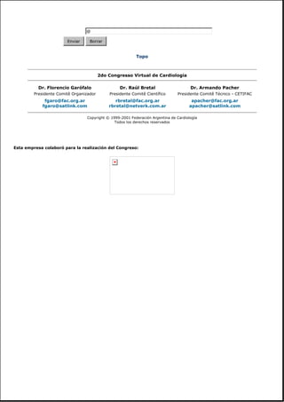 Topo
Esta empresa colaboró para la realización del Congreso:
@
Enviar Borrar
2do Congresso Virtual de Cardiologia
Dr. Florencio Garófalo
Presidente Comitê Organizador
Dr. Raúl Bretal
Presidente Comitê Científico
Dr. Armando Pacher
Presidente Comitê Técnico - CETIFAC
fgaro@fac.org.ar
fgaro@satlink.com
rbretal@fac.org.ar
rbretal@netverk.com.ar
apacher@fac.org.ar
apacher@satlink.com
Copyright © 1999-2001 Federación Argentina de Cardiología
Todos los derechos reservados
 