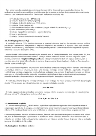 Para a interpretação adeqüada de um teste cardiorrespiratório, é necessária uma avaliação criteriosa dos
parâmetros ventilatórios e metabólicos envolvidos, que são fornecidos no período de tempo que determinarmos ou
mesmo a cada movimento respiratório. Os principais parâmetros envolvidos são:
1) Ventilação Pulmonar (VE - BTPS l/min);
2) Consumo de Oxigênio (VO2ml/kg/min);
3) Produção de Dióxido de Carbono (VCO2 l/min);
4) Razão de Trocas Gasosas (R);
5) Equivalentes Ventilatórios para o Oxigênio (VEO2) e Dióxido de Carbono (VECO2);
6) Pulso de Oxigênio (Pulso de O2);
7) Relação Espaço Morto Ventilatório - Volume Corrente;
8) Reserva Ventilatória;
9) Relação Consumo de Oxigênio - Carga de Trabalho
2.1. Ventilação pulmonar (VE)
A ventilação pulmonar (VE) é o volume de ar que se move para dentro e para fora dos pulmões expresso em litros
por minuto. É determinado pelo produto da frequência respiratória e o volume de ar expirado a cada ciclo (volume
corrente). O produto da VE pelo oxigênio consumido (diferença entre o conteúdo de oxigênio inspirado e expirado)
determina o consumo de oxigênio (VO2).
Indivíduos bem condicionados com ventilações máximas altas e, conseqüentemente, altos valores para o VO2 max,
também apresentam elevado débito cardíaco. A relação entre a ventilação alveolar e o fluxo sanguíneo capilar
alveolar, denominada relação ventilação-perfusão, é de aproximadamente 0,80 em repouso podendo, com o
exercício, aproximar-se de 5,0 em função do aumento desproporcional da ventilação em relação ao fluxo sanguíneo
alveolar nessa condição (26).
Uma característica importante em portadores de insuficiência cardíaca e doença pulmonar crônica é uma ventilação
anormal que, pelo menos em parte, se deve a uma alteração na relação entre a ventilação e a perfusão. A resposta
ventilatória ao exercício em pacientes com insuficiência cardíaca crônica tem sido de particular interesse nos últimos
anos pois, as informações obtidas podem ter importância na identificação do grau de comprometimento desses
pacientes e também como orientação na avaliação de uma resposta à terapêutica instituída.
A ventilação pulmonar é igual à soma do volume de ar que participa das trocas gasosas, denominado de ventilação
alveolar (Va), e daquele que não participa, isto é, o espaço morto (Vd), portanto:
VE = Va + Vd
A fração espaço morto da ventilação é comumente expressa relativa ao volume corrente (Vd / Vt ) e determina a
diferença entre a VE e Va, portanto podemos inferir que:
Va = VE x ( 1 - Vd / Vt )
2.2. Consumo de oxigênio
O Consumo de Oxigênio (VO2) é uma medida objetiva da capacidade do organismo em transportar e utilizar o
oxigênio para a produção de energia; aumenta linearmente com o trabalho muscular crescente, sendo considerado
máximo (VO2 max) quando apresenta uma tendência a se estabilizar com o incremento da carga de exercício
Conforme amplamente discutido no capítulo anterior, nenhum outro parâmetro é tão preciso ou reproduzível como o
VO2 max. É determinado pela capacidade de se aumentar o débito cardíaco e direcionar o fluxo sanguíneo para os
músculos em atividade (2,3,14,15), portanto, usado como um índice de aptidão física, é de grande valia na avaliação
funcional (27,28,29,30,31,32,33,34).
2.3. Produção de dióxido de carbono
 