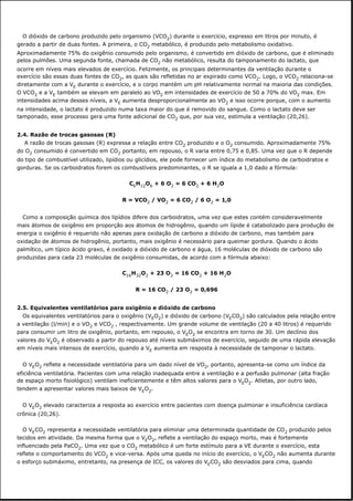 O dióxido de carbono produzido pelo organismo (VCO2) durante o exercício, expresso em litros por minuto, é
gerado a partir de duas fontes. A primeira, o CO2 metabólico, é produzido pelo metabolismo oxidativo.
Aproximadamente 75% do oxigênio consumido pelo organismo, é convertido em dióxido de carbono, que é eliminado
pelos pulmões. Uma segunda fonte, chamada de CO2 não metabólico, resulta do tamponamento do lactato, que
ocorre em níveis mais elevados de exercício. Felizmente, os principais determinantes da ventilação durante o
exercício são essas duas fontes de CO2, as quais são refletidas no ar expirado como VCO2. Logo, o VCO2 relaciona-se
diretamente com a VE durante o exercício, e o corpo mantém um pH relativamente normal na maioria das condições.
O VCO2 e a VE também se elevam em paralelo ao VO2 em intensidades de exercício de 50 a 70% do VO2 max. Em
intensidades acima desses níveis, a VE aumenta desproporcionalmente ao VO2 e isso ocorre porque, com o aumento
na intensidade, o lactato é produzido numa taxa maior do que é removido do sangue. Como o lactato deve ser
tamponado, esse processo gera uma fonte adicional de CO2 que, por sua vez, estimula a ventilação (20,26).
2.4. Razão de trocas gasosas (R)
A razão de trocas gasosas (R) expressa a relação entre CO2 produzido e o O2 consumido. Aproximadamente 75%
do O2 consumido é convertido em CO2 portanto, em repouso, o R varia entre 0,75 e 0,85. Uma vez que o R depende
do tipo de combustível utilizado, lipídios ou glicídios, ele pode fornecer um índice do metabolismo de carboidratos e
gorduras. Se os carboidratos forem os combustíveis predominantes, o R se iguala a 1,0 dado a fórmula:
C6H12O6 + 6 O2 = 6 CO2 + 6 H2O
R = VCO2 / VO2 = 6 CO2 / 6 O2 = 1,0
Como a composição química dos lipídios difere dos carboidratos, uma vez que estes contém consideravelmente
mais átomos de oxigênio em proporção aos átomos de hidrogênio, quando um lípide é catabolizado para produção de
energia o oxigênio é requerido não apenas para oxidação de carbono a dióxido de carbono, mas também para
oxidação de átomos de hidrogênio, portanto, mais oxigênio é necessário para queimar gordura. Quando o ácido
palmítico, um típico ácido graxo, é oxidado a dióxido de carbono e água, 16 moléculas de dióxido de carbono são
produzidas para cada 23 moléculas de oxigênio consumidas, de acordo com a fórmula abaixo:
C16H32O2 + 23 O2 = 16 CO2 + 16 H2O
R = 16 CO2 / 23 O2 = 0,696
2.5. Equivalentes ventilatórios para oxigênio e dióxido de carbono
Os equivalentes ventilatórios para o oxigênio (VEO2) e dióxido de carbono (VECO2) são calculados pela relação entre
a ventilação (l/min) e o VO2 e VCO2 , respectivamente. Um grande volume de ventilação (20 a 40 litros) é requerido
para consumir um litro de oxigênio, portanto, em repouso, o VEO2 se encontra em torno de 30. Um declínio dos
valores do VEO2 é observado a partir do repouso até níveis submáximos de exercício, seguido de uma rápida elevação
em níveis mais intensos de exercício, quando a VE aumenta em resposta à necessidade de tamponar o lactato.
O VEO2 reflete a necessidade ventilatória para um dado nível de VO2, portanto, apresenta-se como um índice da
eficiência ventilatória. Pacientes com uma relação inadequada entre a ventilação e a perfusão pulmonar (alta fração
de espaço morto fisiológico) ventilam ineficientemente e têm altos valores para o VEO2. Atletas, por outro lado,
tendem a apresentar valores mais baixos de VEO2.
O VEO2 elevado caracteriza a resposta ao exercício entre pacientes com doença pulmonar e insuficiência cardíaca
crônica (20,26).
O VECO2 representa a necessidade ventilatória para eliminar uma determinada quantidade de CO2 produzido pelos
tecidos em atividade. Da mesma forma que o VEO2, reflete a ventilação do espaço morto, mas é fortemente
influenciado pela PaCO2. Uma vez que o CO2 metabólico é um forte estímulo para a VE durante o exercício, esta
reflete o comportamento do VCO2 e vice-versa. Após uma queda no início do exercício, o VECO2 não aumenta durante
o esforço submáximo, entretanto, na presença de ICC, os valores do VECO2 são desviados para cima, quando
 
