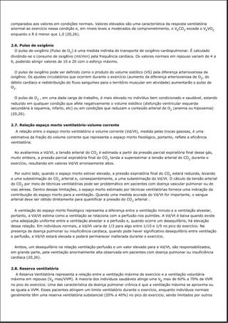 comparados aos valores em condições normais. Valores elevados são uma característica da resposta ventilatória
anormal ao exercício nessa condição e, em níveis leves a moderados de comprometimento, o VECO2 excede o VEVO2
enquanto o R é menor que 1,0 (20,26).
2.6. Pulso de oxigênio
O pulso de oxigênio (Pulso de O2) é uma medida indireta do transporte de oxigênio cardiopulmonar. É calculado
dividindo-se o consumo de oxigênio (ml/min) pela frequência cardíaca. Os valores normais em repouso variam de 4 a
6, podendo atingir valores de 10 a 20 com o esforço máximo.
O pulso de oxigênio pode ser definido como o produto do volume sistólico (VS) pela diferença arteriovenosa de
oxigênio. Os ajustes circulatórios que ocorrem durante o exercício (aumento da diferença arteriovenosa de O2, do
débito cardíaco e redistribuição do fluxo sanguíneo para o território muscular em atividade) aumentarão o pulso de
O2.
O pulso de O2 , em uma dada carga de trabalho, é mais elevado no indivíduo bem condicionado e saudável, estando
reduzido em qualquer condição que afete negativamente o volume sistólico (disfunção ventricular esquerda
secundária à isquemia, infarto, etc) ou em condições que reduzam o conteúdo arterial de O2 (anemia ou hipoxemia)
(20,26).
2.7. Relação espaço morto ventilatório-volume corrente
A relação entre o espaço morto ventilatório e volume corrente (Vd/Vt), medida pelas trocas gasosas, é uma
estimativa da fração do volume corrente que representa o espaço morto fisiológico, portanto, reflete a eficiência
ventilatória.
Ao avaliarmos a Vd/Vt, a tensão arterial do CO2 é estimada a partir da pressão parcial expiratória final desse gás,
muito embora, a pressão parcial expiratória final do CO2 tenda a superestimar a tensão arterial do CO2 durante o
exercício, resultando em valores Vd/Vt erroneamente altos.
Por outro lado, quando o espaço morto estiver elevado, a pressão expiratória final do CO2 estará reduzida, levando
a uma subestimação do CO2 arterial e, conseqüentemente, a uma subestimação do Vd/Vt. O cálculo da tensão arterial
do CO2 por meio de técnicas ventilatórias pode ser problemático em pacientes com doença vascular pulmonar ou de
vias aéreas. Dentro dessas limitações, o espaço morto estimado por técnicas ventilatórias fornece uma indicação da
contribuição do espaço morto para a ventilação. Quando uma medida acurada do Vd/Vt for importante, o sangue
arterial deve ser obtido diretamente para quantificar a pressão do CO2 arterial .
A ventilação do espaço morto fisiológico representa a diferença entre a ventilação minuto e a ventilação alveolar,
portanto, a Vd/Vt estima como a ventilação se relaciona com a perfusão nos pulmões. A Vd/Vt é baixa quando existe
uma adeqüação uniforme entre a ventilação alveolar e a perfusão e, quando ocorre um desequilíbrio, há elevação
dessa relação. Em indivíduos normais, a Vd/Vt varia de 1/3 para algo entre 1/10 e 1/5 no pico do exercício. Na
presença de doença pulmonar ou insuficiência cardíaca, quando pode haver significativo desequilíbrio entre ventilação
e perfusão, a Vd/Vt estará elevada e poderá permanecer inalterada durante o exercício.
Ambos, um desequilíbrio na relação ventilação-perfusão e um valor elevado para a Vd/Vt, são responsabilizados,
em grande parte, pela ventilação anormalmente alta observada em pacientes com doença pulmonar ou insuficiência
cardíaca (20,26).
2.8. Reserva ventilatória
A Reserva Ventilatória representa a relação entre a ventilação máxima de exercício e a ventilação voluntária
máxima em repouso (VE max/VVM). A maioria dos indivíduos saudáveis atinge uma VE max de 60% a 70% da VVM
no pico do exercício. Uma das característica da doença pulmonar crônica é que a ventilação máxima se aproxima ou
se iguala a VVM. Esses pacientes atingem um limite ventilatório durante o exercício, enquanto indivíduos normais
geralmente têm uma reserva ventilatória substancial (20% a 40%) no pico do exercício, sendo limitados por outros
 