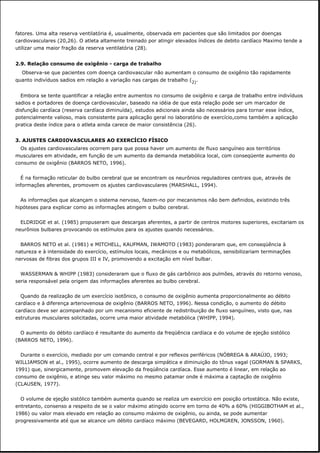 fatores. Uma alta reserva ventilatória é, usualmente, observada em pacientes que são limitados por doenças
cardiovasculares (20,26). O atleta altamente treinado por atingir elevados índices de debito cardíaco Maximo tende a
utilizar uma maior fração da reserva ventilatória (28).
2.9. Relação consumo de oxigênio - carga de trabalho
Observa-se que pacientes com doença cardiovascular não aumentam o consumo de oxigênio tão rapidamente
quanto indivíduos sadios em relação a variação nas cargas de trabalho (2).
Embora se tente quantificar a relação entre aumentos no consumo de oxigênio e carga de trabalho entre indivíduos
sadios e portadores de doença cardiovascular, baseado na idéia de que esta relação pode ser um marcador de
disfunção cardíaca (reserva cardíaca diminuída), estudos adicionais ainda são necessários para tornar esse índice,
potencialmente valioso, mais consistente para aplicação geral no laboratório de exercício,como também a aplicação
pratica deste índice para o atleta ainda carece de maior consistência (26).
3. AJUSTES CARDIOVASCULARES AO EXERCÍCIO FÍSICO
Os ajustes cardiovasculares ocorrem para que possa haver um aumento de fluxo sanguíneo aos territórios
musculares em atividade, em função de um aumento da demanda metabólica local, com conseqüente aumento do
consumo de oxigênio (BARROS NETO, 1996).
É na formação reticular do bulbo cerebral que se encontram os neurônios reguladores centrais que, através de
informações aferentes, promovem os ajustes cardiovasculares (MARSHALL, 1994).
As informações que alcançam o sistema nervoso, fazem-no por mecanismos não bem definidos, existindo três
hipóteses para explicar como as informações atingem o bulbo cerebral.
ELDRIDGE et al. (1985) propuseram que descargas aferentes, a partir de centros motores superiores, excitariam os
neurônios bulbares provocando os estímulos para os ajustes quando necessários.
BARROS NETO et al. (1981) e MITCHELL, KAUFMAN, IWAMOTO (1983) ponderaram que, em conseqüência à
natureza e à intensidade do exercício, estímulos locais, mecânicos e ou metabólicos, sensibilizariam terminações
nervosas de fibras dos grupos III e IV, promovendo a excitação em nível bulbar.
WASSERMAN & WHIPP (1983) consideraram que o fluxo de gás carbônico aos pulmões, através do retorno venoso,
seria responsável pela origem das informações aferentes ao bulbo cerebral.
Quando da realização de um exercício isotônico, o consumo de oxigênio aumenta proporcionalmente ao débito
cardíaco e à diferença arteriovenosa de oxigênio (BARROS NETO, 1996). Nessa condição, o aumento do débito
cardíaco deve ser acompanhado por um mecanismo eficiente de redistribuição de fluxo sanguíneo, visto que, nas
estruturas musculares solicitadas, ocorre uma maior atividade metabólica (WHIPP, 1994).
O aumento do débito cardíaco é resultante do aumento da freqüência cardíaca e do volume de ejeção sistólico
(BARROS NETO, 1996).
Durante o exercício, mediado por um comando central e por reflexos periféricos (NÓBREGA & ARAÚJO, 1993;
WILLIAMSON et al., 1995), ocorre aumento de descarga simpática e diminuição do tônus vagal (GORMAN & SPARKS,
1991) que, sinergicamente, promovem elevação da freqüência cardíaca. Esse aumento é linear, em relação ao
consumo de oxigênio, e atinge seu valor máximo no mesmo patamar onde é máxima a captação de oxigênio
(CLAUSEN, 1977).
O volume de ejeção sistólico também aumenta quando se realiza um exercício em posição ortostática. Não existe,
entretanto, consenso a respeito de se o valor máximo atingido ocorre em torno de 40% a 60% (HIGGIBOTHAM et al.,
1986) ou valor mais elevado em relação ao consumo máximo de oxigênio, ou ainda, se pode aumentar
progressivamente até que se alcance um débito cardíaco máximo (BEVEGARD, HOLMGREN, JONSSON, 1960).
 