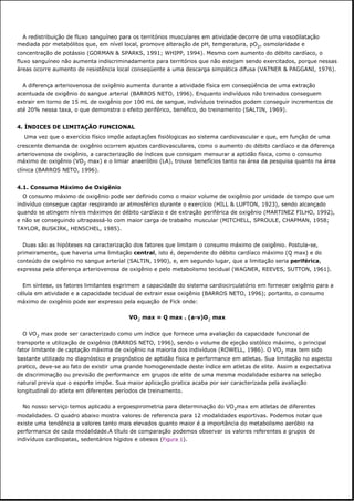 A redistribuição de fluxo sanguíneo para os territórios musculares em atividade decorre de uma vasodilatação
mediada por metabólitos que, em nível local, promove alteração de pH, temperatura, pO2, osmolaridade e
concentração de potássio (GORMAN & SPARKS, 1991; WHIPP, 1994). Mesmo com aumento do débito cardíaco, o
fluxo sanguíneo não aumenta indiscriminadamente para territórios que não estejam sendo exercitados, porque nessas
áreas ocorre aumento de resistência local conseqüente a uma descarga simpática difusa (VATNER & PAGGANI, 1976).
A diferença arteriovenosa de oxigênio aumenta durante a atividade física em conseqüência de uma extração
acentuada de oxigênio do sangue arterial (BARROS NETO, 1996). Enquanto indivíduos não treinados conseguem
extrair em torno de 15 mL de oxigênio por 100 mL de sangue, indivíduos treinados podem conseguir incrementos de
até 20% nessa taxa, o que demonstra o efeito periférico, benéfico, do treinamento (SALTIN, 1969).
4. ÍNDICES DE LIMITAÇÃO FUNCIONAL
Uma vez que o exercício físico impõe adaptações fisiólogicas ao sistema cardiovascular e que, em função de uma
crescente demanda de oxigênio ocorrem ajustes cardiovasculares, como o aumento do débito cardíaco e da diferença
arteriovenosa de oxigênio, a caracterização de índices que consigam mensurar a aptidão física, como o consumo
máximo de oxigênio (VO2 max) e o limiar anaeróbio (LA), trouxe benefícios tanto na área da pesquisa quanto na área
clínica (BARROS NETO, 1996).
4.1. Consumo Máximo de Oxigênio
O consumo máximo de oxigênio pode ser definido como o maior volume de oxigênio por unidade de tempo que um
indivíduo consegue captar respirando ar atmosférico durante o exercício (HILL & LUPTON, 1923), sendo alcançado
quando se atingem níveis máximos de débito cardíaco e de extração periférica de oxigênio (MARTINEZ FILHO, 1992),
e não se conseguindo ultrapassá-lo com maior carga de trabalho muscular (MITCHELL, SPROULE, CHAPMAN, 1958;
TAYLOR, BUSKIRK, HENSCHEL, 1985).
Duas são as hipóteses na caracterização dos fatores que limitam o consumo máximo de oxigênio. Postula-se,
primeiramente, que haveria uma limitação central, isto é, dependente do débito cardíaco máximo (Q max) e do
conteúdo de oxigênio no sangue arterial (SALTIN, 1990), e, em segundo lugar, que a limitação seria periférica,
expressa pela diferença arteriovenosa de oxigênio e pelo metabolismo tecidual (WAGNER, REEVES, SUTTON, 1961).
Em síntese, os fatores limitantes exprimem a capacidade do sistema cardiocirculatório em fornecer oxigênio para a
célula em atividade e a capacidade tecidual de extrair esse oxigênio (BARROS NETO, 1996); portanto, o consumo
máximo de oxigênio pode ser expresso pela equação de Fick onde:
VO2 max = Q max . (a-v)O2 max
O VO2 max pode ser caracterizado como um índice que fornece uma avaliação da capacidade funcional de
transporte e utilização de oxigênio (BARROS NETO, 1996), sendo o volume de ejeção sistólico máximo, o principal
fator limitante de captação máxima de oxigênio na maioria dos indivíduos (ROWELL, 1986). O VO2 max tem sido
bastante utilizado no diagnóstico e prognóstico de aptidão física e performance em atletas. Sua limitação no aspecto
pratico, deve-se ao fato de existir uma grande homogeneidade deste índice em atletas de elite. Assim a expectativa
de discriminação ou previsão de performance em grupos de elite de uma mesma modalidade esbarra na seleção
natural previa que o esporte impõe. Sua maior aplicação pratica acaba por ser caracterizada pela avaliação
longitudinal do atleta em diferentes períodos de treinamento.
No nosso serviço temos aplicado a ergoespirometria para determinação do VO2max em atletas de diferentes
modalidades. O quadro abaixo mostra valores de referencia para 12 modalidades esportivas. Podemos notar que
existe uma tendência a valores tanto mais elevados quanto maior é a importância do metabolismo aeróbio na
performance de cada modalidade.A título de comparação podemos observar os valores referentes a grupos de
indivíduos cardiopatas, sedentários hígidos e obesos (Figura 1).
 