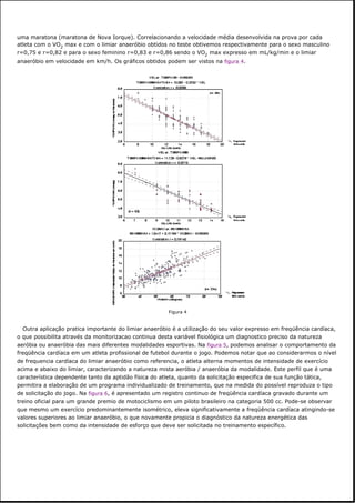 uma maratona (maratona de Nova Iorque). Correlacionando a velocidade média desenvolvida na prova por cada
atleta com o VO2 max e com o limiar anaeróbio obtidos no teste obtivemos respectivamente para o sexo masculino
r=0,75 e r=0,82 e para o sexo feminino r=0,83 e r=0,86 sendo o VO2 max expresso em mL/kg/min e o limiar
anaeróbio em velocidade em km/h. Os gráficos obtidos podem ser vistos na figura 4.
Outra aplicação pratica importante do limiar anaeróbio é a utilização do seu valor expresso em freqüência cardíaca,
o que possibilita através da monitorizacao continua desta variável fisiológica um diagnostico preciso da natureza
aeróbia ou anaeróbia das mais diferentes modalidades esportivas. Na figura 5, podemos analisar o comportamento da
freqüência cardíaca em um atleta profissional de futebol durante o jogo. Podemos notar que ao considerarmos o nível
de frequencia cardíaca do limiar anaeróbio como referencia, o atleta alterna momentos de intensidade de exercício
acima e abaixo do limiar, caracterizando a natureza mista aeróbia / anaeróbia da modalidade. Este perfil que é uma
característica dependente tanto da aptidão física do atleta, quanto da solicitação especifica de sua função tática,
permitira a elaboração de um programa individualizado de treinamento, que na medida do possível reproduza o tipo
de solicitação do jogo. Na figura 6, é apresentado um registro continuo de freqüência cardíaca gravado durante um
treino oficial para um grande premio de motociclismo em um piloto brasileiro na categoria 500 cc. Pode-se observar
que mesmo um exercício predominantemente isométrico, eleva significativamente a freqüência cardíaca atingindo-se
valores superiores ao limiar anaeróbio, o que novamente propicia o diagnóstico da natureza energética das
solicitações bem como da intensidade de esforço que deve ser solicitada no treinamento específico.
Figura 4
 