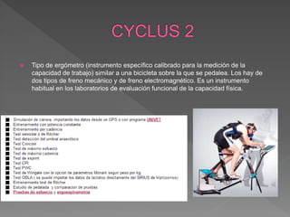  Tipo de ergómetro (instrumento específico calibrado para la medición de la
capacidad de trabajo) similar a una bicicleta sobre la que se pedalea. Los hay de
dos tipos de freno mecánico y de freno electromagnético. Es un instrumento
habitual en los laboratorios de evaluación funcional de la capacidad física.
 