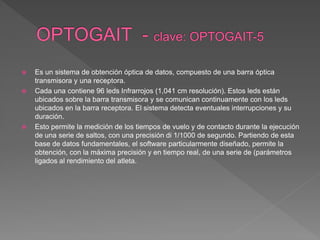 Es un sistema de obtención óptica de datos, compuesto de una barra óptica
transmisora y una receptora.
 Cada una contiene 96 leds Infrarrojos (1,041 cm resolución). Estos leds están
ubicados sobre la barra transmisora y se comunican continuamente con los leds
ubicados en la barra receptora. El sistema detecta eventuales interrupciones y su
duración.
 Esto permite la medición de los tiempos de vuelo y de contacto durante la ejecución
de una serie de saltos, con una precisión di 1/1000 de segundo. Partiendo de esta
base de datos fundamentales, el software particularmente diseñado, permite la
obtención, con la máxima precisión y en tiempo real, de una serie de (parámetros
ligados al rendimiento del atleta.
 