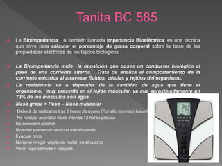  La Bioimpedancia, o también llamada Impedancia Bioeléctrica, es una técnica
que sirve para calcular el porcentaje de grasa corporal sobre la base de las
propiedades eléctricas de los tejidos biológicos
 La Bioimpedancia mide la oposición que posee un conductor biológico al
paso de una corriente alterna. Trata de analiza el comportamiento de la
corriente eléctrica al atravesar fluidos, células y tejidos del organismo.
 La resistencia va a depender de la cantidad de agua que tiene el
organismo, muy presente en el tejido muscular, ya que aproximadamente un
73% de los músculos son agua.
 Masa grasa = Peso – Masa muscular
 Deberá de realizarse tras 5 horas de ayuno (Por ello es mejor hacerlo por la mañana)
 No realizar actividad física intensa 12 horas previas
 No consumir alcohol
 No estar premenstruando ni menstruando
 Evacuar orina
 No tener ningún objeto de metal en el cuerpo
 Vestir ropa cómoda y holgada
 