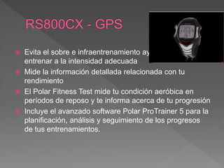  Evita el sobre e infraentrenamiento ayudándote a
entrenar a la intensidad adecuada
 Mide la información detallada relacionada con tu
rendimiento
 El Polar Fitness Test mide tu condición aeróbica en
períodos de reposo y te informa acerca de tu progresión
 Incluye el avanzado software Polar ProTrainer 5 para la
planificación, análisis y seguimiento de los progresos
de tus entrenamientos.
 