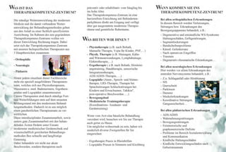 WAS IST DAS                                         ~räventiv  oder rehabilitativ vom Säugling bis       WANN KOMMEN SIE INS
 THERAPIEKOMPETENZ-ZENTRUM?                         ms hohe Alter.                                        THERAPIEKOMPETENZ-ZENTRUM?
                                                    Das Therapiekompetenz-Zentrum ist eine
                                                    barrierefreie Einrichtung mit Behinderten-            Bei allen orthopädischen Erkrankungen
 Die ständige Weiterentwicklung der modemen
                                                    parkplätzen direkt am Eingang und verfügt             In diesem Bereich werden Verletzungen,
 Medizin und die damit verbundene Weiter-
                                                    über gut ausgestattete modernste Therapie-            Störungen bzw. Erkrankungen des
 entwicklung der Behandlungsmethoden geben
                                                    räume und gemütliche Ruheräume.                       Bewegungsapparates behandelt, z.B. :
 uns den Anlaß zu einer fachlich spezifizierten
 Ausrichtung. Im Rahmen des neu gegründeten                                                               - Degenerative und entzündliche WS-Syndrome
 Therapiekompetenz-Zentrums wollen wir                                                                      Haltungsschäden, Gefügestörungen,
                                                  WAS BIETEN WIR IHNEN?
 dieser Entwicklung Rechnung tragen. Dabei                                                                - Segmentlockerungen
 setzt sich das Therapiekompentenz-Zentrum                                                                - Bandscheibenprobleme
                                                    - Physiotherapie (z.B. nach Bobath
 mit unseren fachspezifischen Therapeuten aus                                                             - Künstl. Gelenkersatz
                                                      Manuelle Therapie, Vojta fiir Kinder, PNF, .. .)
 3 Hauptbereichen zusammen:                                                                               - Nach operativen Eingriffen
                                                    - Physik. Therapie (z.B. Massagen, Kälte-
                                                                                                          - Traumen
                                                      und Wärmeanwendungen, Lymphdrainage,
 - Orthopädie                                                                                             - Degenerativ-rheumatische Erkrankungen .. .
                                                      Elektrotherapie, .. .)
 - Neurologie                                       - Ergotherapie ( z.B. nach Bobath, Hirnleist-
                                                                                                          Bei allen neurologischen Erkrankungen
                                                      ungstraining, Handtherapie, sensorische
 - Pädiatrie                                                                                              Hier werden vor allem Erkrankungen des
                                                      Integrationstherapie,
                                                                                                          zentralen Nervensystems behandelt, z.B. :
                                                      ADSI ADHS-Therapie, .. .. )
 Hinter jedem einzelnen dieser Fachbereiche                                                               -   Z.n. Schlaganfall oder Himblutung
                                                    - Logopädie (Atem-, Sprech- und Stimm-
 steht ein speziell ausgebildetes Therapeuten-                                                            -   MS
                                                      therapie, LRS-Therapie, Therapie bei
 team, welches sich aus Physiotherapeuten,                                                                -   Querschnitt
                                                      Sprachstörungen Schluckstörungen bei
 Masseuren u. med. Bademeistern, Ergothera-                                                               -   Parkinson
                                                      Kindern und Erwachsenen Taktkin®
                                                      post-operative Beschwerd~n .... )
 peuten und Logopäden zusammensetzt.                                                                      -   Demenz
                                                                                          ,
 Unsere Therapeuten sind durch ständige Fort-                                                             -   Muskelerkrankungen
                                                    - Bewegungsbad
 und Weiterbildungen stets auf dem neuesten                                                               -   Koordinative Störungen,
                                                    - Medizinische Trainingstherapie
 Bildungsstand mit den modernsten Behand-                                                                     Gangunsicherheit. ..
                                                      (Koordinations- Ausdauer- und
 l~ngsmethoden. Dadurch ist es uns möglich
                                                      Gerätetraining)
 emen ganzheitlichen Therapieansatz zu ver-                                                               Bei allen pädiatrischen Erkrankungen
 wirklichen.                                                                                              - ADS/ADHS
                                                    Wenn vom Arzt eine häusliche Behandlung
 Diese interdisziplinäre Zusammenarbeit, sowie                                                            - Wahrnehmungs störungen
                                                    verordnet wird, besuchen wir Sie zur Therapie
 unsere gute Zusammenarbeit mit den behan-                                                                - Bewegungsstörungen
                                                    auch gerne zu Hause.
 delnden Ärzten fördern unter Einsatz                                                                     - Feinmotorische und
                                                    Um möglichst wohnortnah zu sein, haben wir
 modernster medizinischer Gerätetechnik und                                                                 graphomotorische Defizite
                                                    zusätzlich diverse Zweigstellen für Sie
 wissenschaftlich gesicherten Behandlungs-                                                                - Probleme im Bereich Sozialentwicklung
                                                    eingerichtet:
 methoden Ihre schnelle und langfristige                                                                    und Kommunikation
 Genesung.                                                                                                - Kindliche Haltungsschäden
                                                    - Ergotherapie Praxis in Rheinböllen
 Dabei behandeln wir nicht nur akute                                                                      - Kindliche Entwicklungsschäden nach
                                                    - Logopädie Praxen in Simmern und Kirchberg
 Beschwerden, sondern therapieren auch                                                                      Geburtstraumata
 