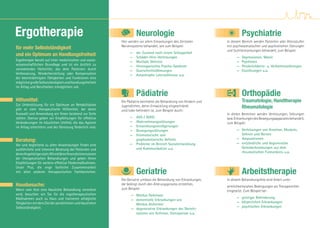 Ergotherapie                                                            Neurologie
                                                              Hier werden vor allem Erkrankungen des Zentralen
                                                                                                                                  Psychiatrie
                                                                                                                        In diesem Bereich werden Patienten aller Altersstufen
für mehr Selbstständigkeit                                    Nervensystems behandelt, wie zum Beispiel:                mit psychosomatischen und psychotischen Störungen
                                                                                                                        und Suchterkrankungen behandelt, zum Beispiel:
und ein Optimum an Handlungsfreiheit                               —
                                                                   —
                                                                        der Zustand nach einem Schlaganfall
                                                                        Schädel-Hirn-Verletzungen                             —   Depressionen, Manie
Ergotherapie beruht auf einer medizinischen und sozial-            —    Multiple Sklerose                                     —   Psychosen
wissenschaftlichen Grundlage und ist ein ärztlich zu               —    Hirnorganisches Psycho-Syndrom                        —   Persönlichkeits- u. Verhaltensstörungen
verordnendes Heilmittel, das dem Patienten durch                   —    Querschnittslähmungen                                 —   Essstörungen u.a.
Verbesserung, Wiederherstellung oder Kompensation                  —    Amyotrophe Lateralsklerose u.a.
der beeinträchtigten Fähigkeiten und Funktionen eine
möglichst große Selbstständigkeit und Handlungsfreiheit
im Alltag und Berufsleben ermöglichen soll.

                                                                        Pädiatrie                                                 Orthopädie
Hilfsmittel:                                                  Die Pädiatrie beinhaltet die Behandlung von Kindern und             Traumatologie, Handtherapie
Zur Unterstützung für ein Optimum an Rehabilitation
gibt es viele therapeutische Hilfsmittel, bei deren
                                                              Jugendlichen, deren Entwicklung eingeschränkt                       Rheumatologie
                                                              und / oder behindert ist, zum Beispiel durch:
Auswahl und Anwendung wir Ihnen beratend zur Seite                                                                      In diesen Bereichen werden Verletzungen, Störungen
stehen. Ebenso geben wir Empfehlungen für effektive                — ADS / ADHS                                         bzw. Erkrankungen des Bewegungsapparates behandelt,
Veränderungen im häuslichen Umfeld, die das Agieren                — Wahrnehmungsstörungen                              zum Beispiel:
im Alltag erleichtern und der Genesung förderlich sind.            — Entwicklungsverzögerungen
                                                                   — Bewegungsstörungen                                       — Verletzungen von Knochen, Muskeln,
                                                                   — feinmotorische und                                         Sehnen und Nerven
Beratung:                                                            graphomotorische Deﬁzite                                 — Amputationen
                                                                                                                              — entzündliche und degenerative
Vor und begleitend zu allen Anwendungen ﬁndet eine                 — Probleme im Bereich Sozialentwicklung
                                                                     und Kommunikation u.a.                                     Gelenkerkrankungen aus dem
ausführliche und intensive Beratung der Patienten und
                                                                                                                                rheumatischen Formenkreis u.a.
deren Angehöriger statt. Wir erklären Ihnen die Intensionen
der therapeutischen Behandlungen und geben Ihnen
Empfehlungen für weitere effektive Fördermaßnahmen.

                                                                        Geriatrie                                                 Arbeitstherapie
Unser Plus, die enge fachliche Zusammenarbeit
mit allen anderen therapeutischen Fachbereichen.

                                                              Die Geriatrie umfasst die Behandlung von Erkrankungen,    In diesem Behandlungsfeld wird Arbeit unter
Hausbesuche:                                                  die bedingt durch den Alterungsprozess entstehen,
                                                                                                                        wirklichkeitsnahen Bedingungen als Therapiemittel
Wenn vom Arzt eine häusliche Behandlung verordnet             zum Beispiel:
                                                                                                                        eingesetzt. Zum Beispiel bei:
wird, besuchen wir Sie für die ergotherapeutischen                  — Morbus Parkinson
Maßnahmen auch zu Haus und trainieren alltägliche                                                                             — geistiger Behinderung
                                                                    — dementielle Erkrankungen wie
Tätigkeiten mit dem Ziel der persönlichen und häuslichen                                                                      — körperlichen Erkrankungen
                                                                      Morbus Alzheimer
Selbstständigkeit.                                                                                                            — psychischen Erkrankungen
                                                                    — degenerative Erkrankungen des Skelett-
                                                                      systems wie Arthrose, Osteoporose u.a.
 