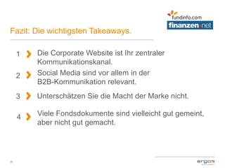 Fazit: Die wichtigsten Takeaways.
20
1
2
Die Corporate Website ist Ihr zentraler
Kommunikationskanal.
3
Social Media sind vor allem in der
B2B-Kommunikation relevant.
4
Unterschätzen Sie die Macht der Marke nicht.
Viele Fondsdokumente sind vielleicht gut gemeint,
aber nicht gut gemacht.
 