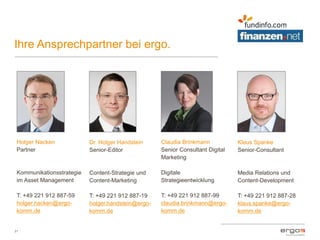 Ihre Ansprechpartner bei ergo.
21
Holger Nacken
Partner
Kommunikationsstrategie
im Asset Management
T: +49 221 912 887-59
holger.nacken@ergo-
komm.de
Klaus Spanke
Senior-Consultant
Media Relations und
Content-Development
T: +49 221 912 887-28
klaus.spanke@ergo-
komm.de
Dr. Holger Handstein
Senior-Editor
Content-Strategie und
Content-Marketing
T: +49 221 912 887-19
holger.handstein@ergo-
komm.de
Claudia Brinkmann
Senior Consultant Digital
Marketing
Digitale
Strategieentwicklung
T: +49 221 912 887-99
claudia.brinkmann@ergo-
komm.de
 