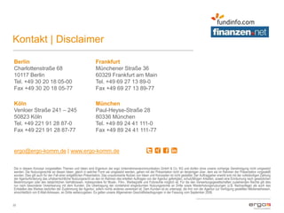 Kontakt | Disclaimer
22
Berlin
Charlottenstraße 68
10117 Berlin
Tel. +49 30 20 18 05-00
Fax +49 30 20 18 05-77
Frankfurt
Münchener Straße 36
60329 Frankfurt am Main
Tel. +49 69 27 13 89-0
Fax +49 69 27 13 89-77
Köln
Venloer Straße 241 – 245
50823 Köln
Tel. +49 221 91 28 87-0
Fax +49 221 91 28 87-77
München
Paul-Heyse-Straße 28
80336 München
Tel. +49 89 24 41 111-0
Fax +49 89 24 41 111-77
ergo@ergo-komm.de | www.ergo-komm.de
Die in diesem Konzept vorgestellten Themen und Ideen sind Eigentum der ergo Unternehmenskommunikation GmbH & Co. KG und dürfen ohne unsere vorherige Genehmigung nicht umgesetzt
werden. Die Nutzungsrechte an diesen Ideen, gleich in welcher Form sie umgesetzt werden, gehen mit der Präsentation nicht an denjenigen über, dem sie im Rahmen der Präsentation vorgestellt
wurden. Dies gilt auch für den Fall einer entgeltlichen Präsentation. Das unautorisierte Nutzen von Ideen und Konzepten ist nicht gestattet. Der Auftraggeber erwirbt erst mit der vollständigen Zahlung
der Agenturforderung das urheberrechtliche Nutzungsrecht an den im Rahmen des erteilten Auftrages von der Agentur gefertigten, schutzfähigen Arbeiten, soweit eine Einräumung nach gesetzlichen
Bestimmungen oder den tatsächlichen Verhältnissen, insbesondere für Musik-, Film-, Werbegrafik und Fotorechte möglich ist. Für die den Verwertungsgesellschaften zustehenden Rechte gilt dies
nur nach besonderer Vereinbarung mit dem Kunden. Die Übertragung der vorstehend eingeräumten Nutzungsrechte an Dritte sowie Wiederholungsnutzungen (z.B. Nachauflage) als auch das
Entstellen des Werkes bedürfen der Zustimmung der Agentur, sofern nichts anderes vereinbart ist. Dem Kunden ist es untersagt, die ihm von der Agentur zur Verfügung gestellten Medienadressen,
einschließlich von E-Mail-Adressen, an Dritte weiterzugeben. Es gelten unsere Allgemeinen Geschäftsbedingungen in der Fassung vom September 2008.
 