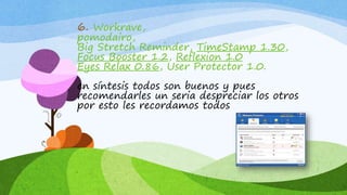 6. Workrave,
pomodairo,
Big Stretch Reminder, TimeStamp 1.30,
Focus Booster 1.2, Reflexion 1.0
Eyes Relax 0.86, User Protector 1.0.
en síntesis todos son buenos y pues
recomendarles un seria despreciar los otros
por esto les recordamos todos
 