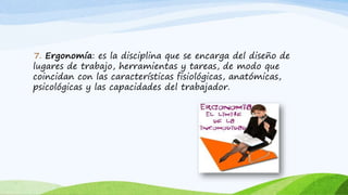 7. Ergonomía: es la disciplina que se encarga del diseño de
lugares de trabajo, herramientas y tareas, de modo que
coincidan con las características fisiológicas, anatómicas,
psicológicas y las capacidades del trabajador.
 