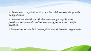 7. Selecciona 10 palabras desconocidas del documento y halla
su significado
8. Elabora un cartel con diseño creativo que ayuda a un
problema mencionado anteriormente y junto a un consejo
practico.
9.Elabora un mentefacto conceptual con el termino ergonomía
 