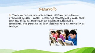 1. Tener en cuenta productos como: silletería, ventilación,
productos de aseo, mesas, accesorios tecnológicos y mas, todo
esto con el fin de garantizar un ambiente adecuado al
estudiante, que permita un buen desempeño y desarrollo en el
trabajo.
 