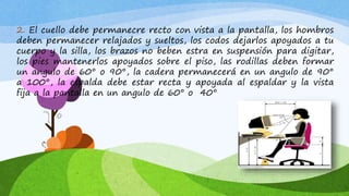 2. El cuello debe permanecre recto con vista a la pantalla, los hombros
deben permanecer relajados y sueltos, los codos dejarlos apoyados a tu
cuerpo y la silla, los brazos no beben estra en suspensión para digitar,
los pies mantenerlos apoyados sobre el piso, las rodillas deben formar
un angulo de 60° o 90°, la cadera permanecerá en un angulo de 90°
a 100°, la espalda debe estar recta y apoyada al espaldar y la vista
fija a la pantalla en un angulo de 60° o 40°
 