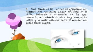 3. Sino tomamos las normas de ergonomía con
nuestros ojos nos puede causar dificultad en la
visión, irritación y resequedad en los ojos,
cansancio, pero además de esto el largo tiempo, los
reflejo y la mala distancia entre el monitor nos
puede causar miopía.
 