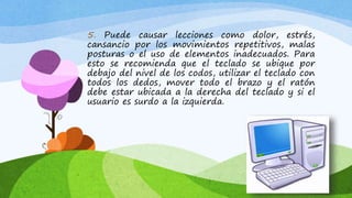 5. Puede causar lecciones como dolor, estrés,
cansancio por los movimientos repetitivos, malas
posturas o el uso de elementos inadecuados. Para
esto se recomienda que el teclado se ubique por
debajo del nivel de los codos, utilizar el teclado con
todos los dedos, mover todo el brazo y el ratón
debe estar ubicada a la derecha del teclado y si el
usuario es surdo a la izquierda.
 