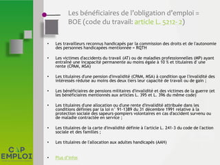 Les bénéficiaires de l’obligation d’emploi =
BOE (code du travail: article L. 5212- 2)
• Les travailleurs reconnus handicapés par la commission des droits et de l'autonomie
des personnes handicapées mentionnée = RQTH
• Les victimes d'accidents du travail (AT) ou de maladies professionnelles (MP) ayant
entraîné une incapacité permanente au moins égale à 10 % et titulaires d' une
rente (CPAM, MSA)
• Les titulaires d'une pension d'invalidité (CPAM, MSA) à condition que l'invalidité des
intéressés réduise au moins des deux tiers leur capacité de travail ou de gain ;
• Les bénéficiaires de pensions militaires d'invalidité et des victimes de la guerre (et
les bénéficiaires mentionnés aux articles L. 395 et L. 396 du même code)
• Les titulaires d'une allocation ou d'une rente d'invalidité attribuée dans les
conditions définies par la loi n° 91-1389 du 31 décembre 1991 relative à la
protection sociale des sapeurs-pompiers volontaires en cas d'accident survenu ou
de maladie contractée en service ;
• Les titulaires de la carte d'invalidité définie à l'article L. 241-3 du code de l'action
sociale et des familles ;
• Les titulaires de l'allocation aux adultes handicapés (AAH)
• Plus d’infos
 