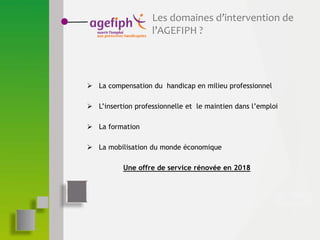 Les domaines d’intervention de
l’AGEFIPH ?
 La compensation du handicap en milieu professionnel
 L’insertion professionnelle et le maintien dans l’emploi
 La formation
 La mobilisation du monde économique
Une offre de service rénovée en 2018
 