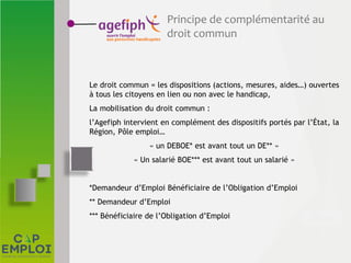 Principe de complémentarité au
droit commun
Le droit commun = les dispositions (actions, mesures, aides…) ouvertes
à tous les citoyens en lien ou non avec le handicap,
La mobilisation du droit commun :
l’Agefiph intervient en complément des dispositifs portés par l’État, la
Région, Pôle emploi…
« un DEBOE* est avant tout un DE** »
« Un salarié BOE*** est avant tout un salarié »
*Demandeur d’Emploi Bénéficiaire de l’Obligation d’Emploi
** Demandeur d’Emploi
*** Bénéficiaire de l’Obligation d’Emploi
 